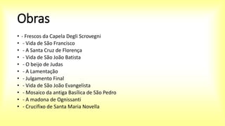Obras
• - Frescos da Capela Degli Scrovegni
• - Vida de São Francisco
• - A Santa Cruz de Florença
• - Vida de São João Batista
• - O beijo de Judas
• - A Lamentação
• - Julgamento Final
• - Vida de São João Evangelista
• - Mosaico da antiga Basílica de São Pedro
• - A madona de Ognissanti
• - Crucifixo de Santa Maria Novella
 