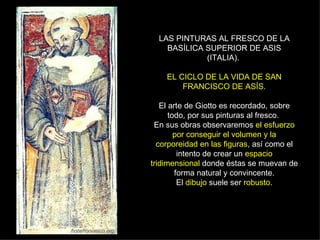 LAS PINTURAS AL FRESCO DE LA BASÍLICA SUPERIOR DE ASIS (ITALIA).  EL CICLO DE LA VIDA DE SAN FRANCISCO DE ASÍS. El arte de Giotto es recordado, sobre todo, por sus pinturas al fresco.  En sus obras observaremos  el esfuerzo por conseguir el volumen y la corporeidad en las figuras , así como el intento de crear un  espacio tridimensional  donde éstas se muevan de forma natural y convincente. El  dibujo  suele ser  robusto . 