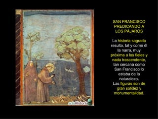 SAN FRANCISCO PREDICANDO A LOS PÁJAROS La  historia sagrada  resulta, tal y como él la narra, muy  próxima a los fieles y nada trascendente , tan cercana como San Francisco lo estaba de la naturaleza. Las  figuras son de gran solidez y monumentalidad . 