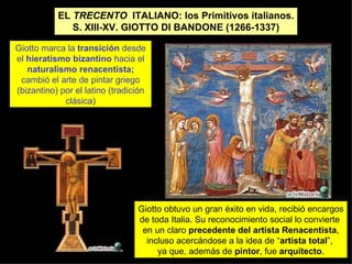 EL  TRECENTO   ITALIANO: los Primitivos italianos. S. XIII-XV. GIOTTO DI BANDONE (1266-1337) Giotto marca la  transición  desde el  hieratismo bizantino  hacia el  naturalismo renacentista; cambió el arte de pintar griego (bizantino) por el latino (tradición clásica) Giotto obtuvo un gran éxito en vida, recibió encargos de toda Italia. Su reconocimiento social lo convierte  en un claro  precedente del artista Renacentista , incluso acercándose a la idea de “ artista total ”,  ya que, además de  pintor , fue  arquitecto . 