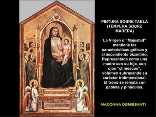 PINTURA SOBRE TABLA (TÉMPERA SOBRE MADERA) La Virgen o “Majestad” mantiene las características góticas y el ascendiente bizantino. Representada como una madre con su hijo, con ojos “chinescos”, volumen subrayando su carácter tridimensional. El trono se remata con gablete y pináculos. MADONNA OGNISSANTI 