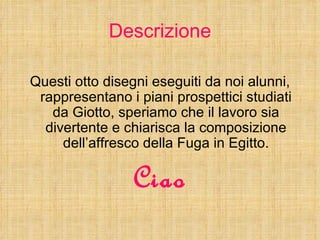 Descrizione

Questi otto disegni eseguiti da noi alunni,
 rappresentano i piani prospettici studiati
   da Giotto, speriam...