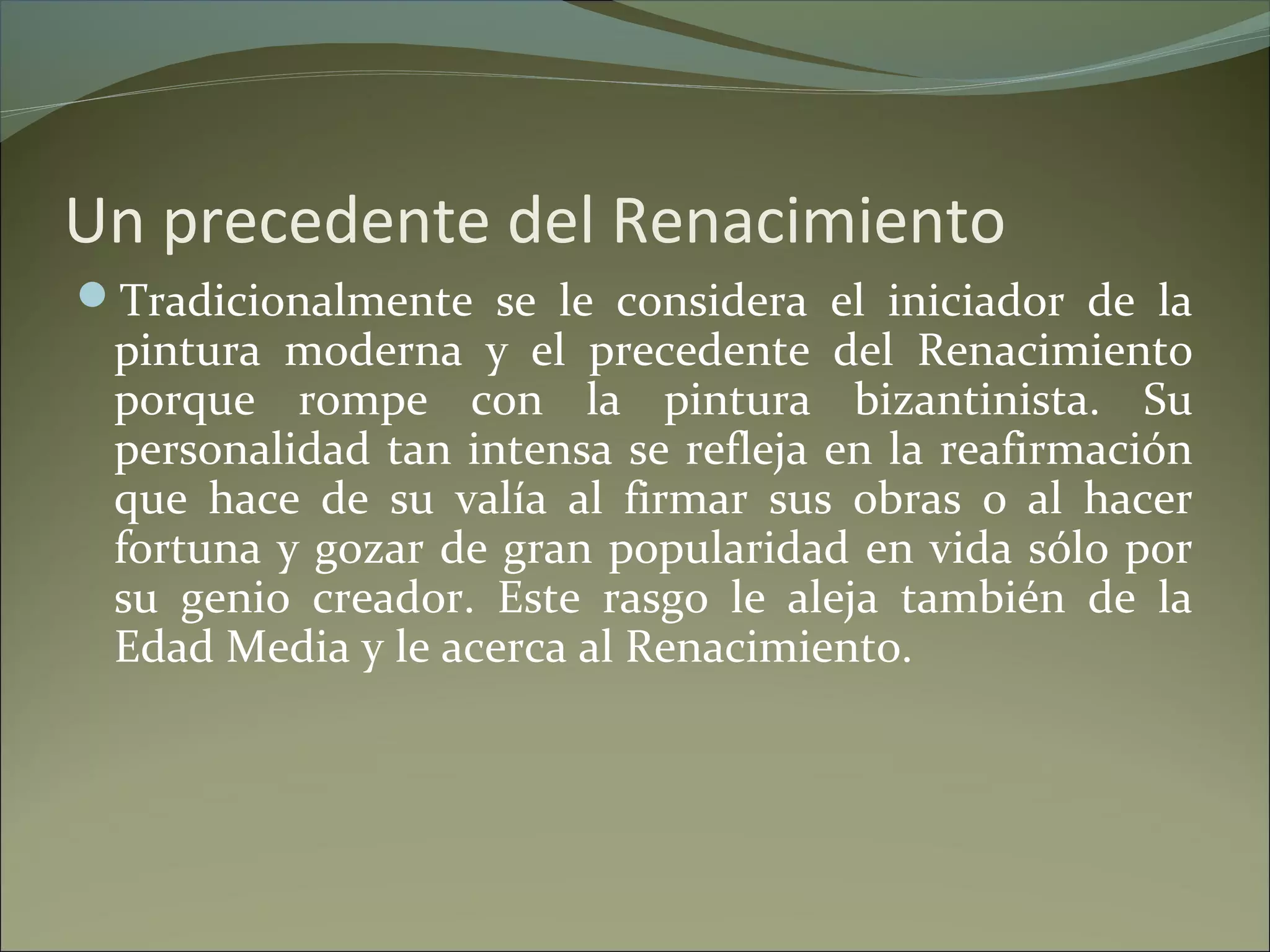 Un precedente del Renacimiento
Tradicionalmente se le considera el iniciador de la
pintura moderna y el precedente del Renacimiento
porque rompe con la pintura bizantinista. Su
personalidad tan intensa se refleja en la reafirmación
que hace de su valía al firmar sus obras o al hacer
fortuna y gozar de gran popularidad en vida sólo por
su genio creador. Este rasgo le aleja también de la
Edad Media y le acerca al Renacimiento.