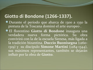 Giotto di Bondone (1266-1337).
Durante el periodo que abarca de 1300 a 1350 la
pintura de la Toscana dominó el arte europeo .
El florentino Giotto di Bondone inaugura una
verdadera nueva forma pictórica. Su obra
convivirá con la de la escuela Sienesa, más ligada a
la tradición bizantina. Duccio Buonisegna (1260-
1319) y su discípulo Simone Martini (1284-1344),
sus máximos representantes, también se dejarán
influir por la obra de Giotto.