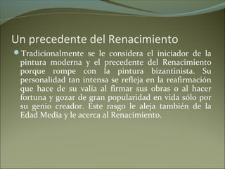 Un precedente del Renacimiento
Tradicionalmente se le considera el iniciador de la
pintura moderna y el precedente del Renacimiento
porque rompe con la pintura bizantinista. Su
personalidad tan intensa se refleja en la reafirmación
que hace de su valía al firmar sus obras o al hacer
fortuna y gozar de gran popularidad en vida sólo por
su genio creador. Este rasgo le aleja también de la
Edad Media y le acerca al Renacimiento.