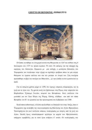 GIOTTO DI BONDONE: ΖΩΗ&ΕΡΓΟ
Ο Giotto γεννήθηκε σε ένα χωριό κοντά στη Φλωρεντία το 1267 και πέθανε στις 8
Ιανουαρίου του 1337 σε ηλικία περίπου 70 ετών. Οι απόψεις για την απαρχή της
καριέρας του διίστανται. Σύμφωνα με μία εκδοχή, ο μετέπειτα δάσκαλός του
Τσιμαμπούε τον συνάντησε στην εξοχή να σχεδιάζει πρόβατα πάνω σε μία πέτρα.
Θαύμασε το έμφυτο ταλέντο του και τον ρώτησε το όνομά του. Στη συνέχεια
προσπάθησε να βρει τον πατέρα του Μποντόνε , με την ελπίδα να του εμπιστευτεί το
παιδί.
Για τα επόμενα χρόνια μέχρι το 1298, δεν έχουμε επαρκείς πληροφορίες για τη
ζωή και το έργο του. Τη χρονιά αυτή τον βρίσκουμε στη Ρώμη, στην υπηρεσία του
Καρδινάλιου Τζιάκομο Γκετάνι, ανιψιού του Βονιφάτιου. Εκεί, εκτέλεσε ένα
μωσαϊκό για τον Άγιο Πέτρο της Ρώμης. Επίσης, κλήθηκε και από τον πάπα
Βονιφάτιο τον Η΄ να εργαστεί για την προετοιμασία του Ιωβηλαίου του 1300 .
Κατά πάσα πιθανότητα, ο Giotto ακολούθησε το δάσκαλό του στην Ασίζη, όπου ο
Τσιμαμπούε είχε αναλάβει την εικονογράφηση της Βασιλικής του Αγίου Φραγκίσκου.
Υποστηρίζεται ότι εκεί εκτέλεσε κάποιες νωπογραφίες με σκηνές από τη ζωή του
Αγίου. Επειδή όμως καταστράφηκαν αργότερα τα αρχεία των Φραγκισκανών,
υπάρχουν αμφιβολίες για το ποια έργα ανήκουν σ’ αυτόν. Οι νωπογραφίες του
 