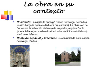 La obra en su
contexto




Comitente : La capilla la encargó Enrico Scrovegni de Padua,
un rico burgués de la ciudad (era prestamista). La obsesión de
Enrico era la salvación del alma de su padre, a quien Dante
(poeta italiano y considerado el <<padre del idioma>> italiano)
situó en el infierno.
Contexto espacial y funcional : Estaba ubicada en la capilla
Scrovegni, Padua.

 