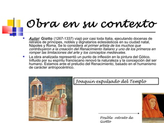 Obra en su contexto




Autor : Giotto (1267-1337) viajó por casi toda Italia, ejecutando docenas de
retratos de príncipes, nobles y dignatarios eclesiásticos en su ciudad natal,
Nápoles y Roma. Se lo considera el primer artista de los muchos que
contribuyeron a la creación del Renacimiento Italiano y uno de los primeros en
romper las limitaciones del arte y los conceptos medievales .
La obra analizada representó un punto de inflexión en la pintura del Gótico.
Influido por su espíritu franciscano renovó la naturaleza y la concepción del ser
humano. Estamos ante el preludio del Renacimiento, basado en el humanismo
de carácter antropocéntrico.

Joaquín expulsado del Templo

Posible retrato de
Giotto

 