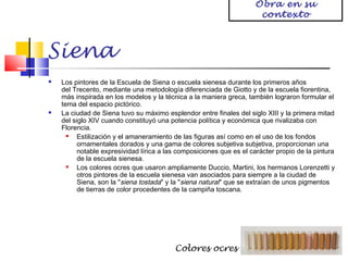 Obra en su
contexto

Siena




Los pintores de la Escuela de Siena o escuela sienesa durante los primeros años
del Trecento, mediante una metodología diferenciada de Giotto y de la escuela fiorentina,
más inspirada en los modelos y la técnica a la maniera greca, también lograron formular el
tema del espacio pictórico.
La ciudad de Siena tuvo su máximo esplendor entre finales del siglo XIII y la primera mitad
del siglo XIV cuando constituyó una potencia política y económica que rivalizaba con
Florencia.

Estilización y el amaneramiento de las figuras así como en el uso de los fondos
ornamentales dorados y una gama de colores subjetiva subjetiva, proporcionan una
notable expresividad lírica a las composiciones que es el carácter propio de la pintura
de la escuela sienesa.

Los colores ocres que usaron ampliamente Duccio, Martini, los hermanos Lorenzetti y
otros pintores de la escuela sienesa van asociados para siempre a la ciudad de
Siena, son la "siena tostada" y la "siena natural" que se extraían de unos pigmentos
de tierras de color procedentes de la campiña toscana.

Colores ocres

 