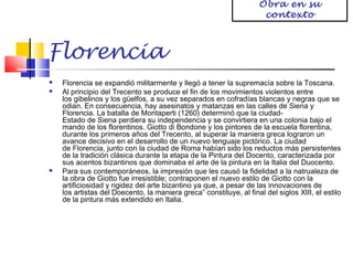 Obra en su
contexto

Florencia





Florencia se expandió militarmente y llegó a tener la supremacía sobre la Toscana.
Al principio del Trecento se produce el fin de los movimientos violentos entre
los gibelinos y los güelfos, a su vez separados en cofradías blancas y negras que se
odian. En consecuencia, hay asesinatos y matanzas en las calles de Siena y
Florencia. La batalla de Montaperti (1260) determinó que la ciudadEstado de Siena perdiera su independencia y se convirtiera en una colonia bajo el
mando de los florentinos. Giotto di Bondone y los pintores de la escuela florentina,
durante los primeros años del Trecento, al superar la maniera greca lograron un
avance decisivo en el desarrollo de un nuevo lenguaje pictórico. La ciudad
de Florencia, junto con la ciudad de Roma habían sido los reductos más persistentes
de la tradición clásica durante la etapa de la Pintura del Docento, caracterizada por
sus acentos bizantinos que dominaba el arte de la pintura en la Italia del Duocento.
Para sus contemporáneos, la impresión que les causó la fidelidad a la natrualeza de
la obra de Giotto fue irresistible; contraponen el nuevo estilo de Giotto con la
artificiosidad y rigidez del arte bizantino ya que, a pesar de las innovaciones de
los artistas del Doecento, la maniera greca” constituye, al final del siglos XIII, el estilo
de la pintura más extendido en Italia.

 