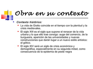 Obra en su contexto


Contexto histórico:
 La vida de Giotto coincide en el tiempo con la plenitud y la
crisis medievales.
 El siglo XIII es el siglo que supone el renacer de la vida
urbana y lo que ello trae consigo: auge del comercio, de la
burguesía, aparición de las universidades y nuevas
construcciones que darán lugar a un nuevo estilo artístico:
el gótico.
 El siglo XIV será un siglo de crisis económica y
demográfica, especialmente en su segunda mitad, como
consecuencia de la epidemia de peste negra

 