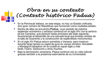 Obra en su contexto
(Contexto histórico Padua)








En la Península Italiana, en esta etapa, no hay un Estado unificado,
sino gran número de Repúblicas que funcionan como ciudades-estado.
Dentro de ellas se encuentra Padua, cuyo periodo de máximo
esplendor económico y artístico comenzó en el siglo XIV con la señoría
de los Carraresi, que perduró hasta principios del siglo siguiente,
favoreciendo el desarrollo de una escuela local que produjo artistas de
la talla de Guariento y la construcción de espléndidos monumentos.
En el siglo XV Padua estuvo sometida a Venecia, pero mantuvo
durante largo tiempo su papel de guía en campo artístico: Donatello
y Mantegna trabajaron en la ciudad en aquel siglo y más
tarde Tizano, Sansovino y otros muchos.
Bajo la dominación veneciana, Padua continuó con su vida cultural
gracias también a la presencia estimulante de su Universidad.

 