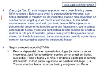 Análisis iconográfico




Descripción : En esta imagen se pueden ver a José, María y Jesús
Niño huyendo a Egipto para evitar la persecución de Herodes, que
había ordenado la matanza de los inocentes. Habían sido advertidos en
sueños por un ángel, que les marca el camino en su huída. María,
montada en un asno conducido por José, lleva al Niño sujeto por un
pañuelo; del grupo forma también parte una figura joven, con la cabeza
coronada de hiedra, y con una cantimplora al cinto (detalle del artista al
realizar la ruta por el desierto), junto a José y otros tres jóvenes por el
mismo camino de la caravana. La escena aparece descrita conforme se
narra en los evangelios apócrifos del pseudo Mateo.
Según evangelio apócrifo(17-18):

Pero la víspera del día en que esto tuvo lugar (la matanza de los
inocentes), José fue advertido en sueños por un ángel del Señor,
que le dijo: Toma a María y al niño, y dirígete a Egipto por el camino
del desierto. Y José partió, siguiendo las palabras del ángel. (...)
Tres muchachos hacían ruta con José, y una joven con María

 