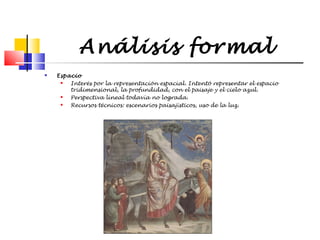 Análisis formal


Espacio

Interés por la representación espacial. Intentó representar el espacio
tridimensional, la profundidad, con el paisaje y el cielo azul.

Perspectiva lineal todavía no lograda.

Recursos técnicos: escenarios paisajísticos, uso de la luz.

 