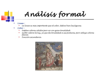 Análisis formal




Línea :

La línea es más importante que el color, define bien las figuras.
Color :

Emplea colores cálidos pero no con gran tonalidad.

Giotto valora la luz, ya que da tonalidad a sus pinturas, pero utiliza colores
planos.

Función secundaria.

 