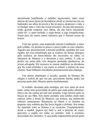 desenfreada humilhando o trabalho regenerador; todas essas
úlceras de nossa época de decadência moral se mostravam em sua
hediondez aos olhos do jovem e lhe levaram a desprezar a vida, a
se desligar mais e mais das coisas terrestres. Na taça dos prazeres,
tendo querido temperar seus lábios, ele não havia encontrado
senão fel ; o amor tarifado, a orgia brutal, o jogo estupefaciente,
foram para ele outros tantos monstros que o fizeram recuar de
horror.
Com tais gostos, uma disposição natural à meditação, o amor
pela solidão, viu desatar-se pouco a pouco todas as suas relações.
Aqueles que primeiramente o haviam acolhido, repelidos por essa
rigidez, por essa misantropia que se exalava em termos amargos,
pela ausência da benevolência tão necessária ao sábio, se
afastaram de Maurice e o deixaram a seus sonhos. A vida se
desfez em torno dele. Um desgosto profundo apoderou-se do
jovem advogado. Ele recusava as causas maléficas ou duvidosas
que lhe eram ofertadas e viu assim se reduzir o número de seus
clientes. Suas brilhantes faculdades permaneceram sem emprego.
Um morno abatimento o invadia, quando de Domaso lhe
chegou a notícia de que seu pai, gravemente doente, pedia sua
presença perto dele. Maurice partiu imediatamente.
O exilado, devorado pela nostalgia, por esse amor da terra
natal, sentia uma necessidade da pátria que nada podia substituir,
lutava em vão contra um mal sem remédio. Logo morreu entre os
braços de seu filho. Esta morte estendeu uma sombra ainda mais
espessa sobre a fronte de Maurice; sua tristeza, sua melancolia
naturais aumentaram. Renunciou ao fórum e se instalou na
pequena casa solitária que lhe havia legado o defunto. Seu tempo
foi repartido entre as leituras e as excursões. Freqüentemente,
desde a manhã, pegava seu fuzil e, sob o pretexto de caçar,
percorria a região em todos os sentidos, indo à aventura,
descuidado dos caminhos. A caça podia impunemente passar perto
 