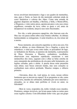 trevas envolviam inteiramente o lago e seu quadro de montanhas,
mas, para o Norte, as luzes do dia morrendo coloriam ainda de
cores fantásticas o colosso dos Alpes. Como uma armada de
gigantes dispostos em batalha, a Bernina, a Sella, o Monte-d'Oro,
a Disgrazia, e vinte outros picos, apontavam para o céu seus cimos
orgulhosos, coroados de neve, sobre os quais o sol, antes de
desaparecer no ocidente, lançava seus raios fracionados.
Em vão, a noite procurava apagá-los, eles lutavam com ela.
Mas seu véu passa enfim sobre essas frontes soberbas. As últimas
luminosidades se extinguiram. A noite triunfava; só, iria reinar até
a aurora.
Nesse momento, um concerto argentino se eleva nos ares. Em
todas as aldeias, os sinos tilintavam. Era o Ângelus, a prece do
entardecer, o sinal que evoca entre todos, os pescadores do lago,
os lenhadores da floresta, os pastores da montanha, o pensamento
de Deus. Giovanna e Maurice, sonhadores, recolhidos,
observavam esse majestoso espetáculo; escutavam o som
melancólico dos sinos, seguiam com o olhar as belas estrelas de
ouro emergindo das profundezas do céu para subir lentamente, em
legiões cerradas, para o zênite. A poesia dessa noite preenchia
suas almas; suas bocas estavam mudas, mas seus corações se
confundiam num enlevo profundo. Maurice rompeu o silêncio
primeiro.
- Giovanna, disse ele, você pensa, às vezes, nessas esferas
luminosas que se movem no espaço? Já se perguntou se são, como
nossa terra, mundos de sofrimento, habitados por seres materiais e
atrasados, ou se almas mais perfeitas aí vivem no amor, na
felicidade?
- Bem às vezes, respondeu ela, tenho visitado esses mundos.
Protetores, amigos invisíveis, me levam quase todas as noites para
essas regiões celestes. Com dificuldade tenho visto, que um grupo
 