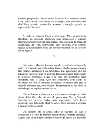sombrio prognóstico. Assim estava Maurice. Esta conversa sobre
a dor, pensava, não seria como um presságio, uma advertência do
alto? Uma pressão penosa lhe apertava o coração quando se
separava de Giovanna.
A noite se escoava longa e sem sono. Mas as primeiras
claridades da alvorada afastaram suas impressões e quando
retornou para perto de sua bem-amada, vendo-a plena de graça, de
jovialidade, de vida, embelezada pelo noivado, seus últimos
receios se esvaneceram como um nevoeiro matinal sob os raios do
sol de Agosto.
V
Giovanna e Maurice haviam trocado os anéis benzidos pelo
padre ; a época de sua união estava fixada. Os dias passaram para
eles rápidos, entregues à sua felicidade. Eles ignoravam que um
espantoso flagelo avançava, que sua devastação havia despovoado
as planícies lombardas e que o ar puro das montanhas seria
impotente para o deter. Que lhes importava com efeito as
novidades de fora, os barulhos do mundo. O mundo para eles se
resumia em um só ser, o ser amado ! Seu pensamento, não visitava
mais do que as regiões supraterrestres.
Não sonhavam senão com seu amor, com a vida que se abria
diante deles tão bela, tão rica de promessas. Mas a Vontade
Suprema iria reverter todas essas esperanças. Após haver
entrevisto uma felicidade ideal, Maurice devia retomar a sombria
e desesperante realidade.
Um violento tifo se abatia sobre as margens do lago e
Gravedona e o vale de Domaso foram sucessivamente atingidos.
Alguns dias tinham penosamente escoado e já muitas das moradas
 