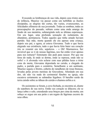 Evocando as lembranças de sua vida, depois seus tristes anos
de infância, Maurice via passar como um turbilhão as ilusões
dissipadas, as alegrias tão curtas, tão vazias, evanescentes, as
felicidades efêmeras de sua juventude. Todas as sombras, todas as
preocupações do passado, subiam como uma onda amarga do
fundo de sua memória, submergindo nele as últimas esperanças.
Em seu lugar, uma profunda sensação de isolamento, de
abandono, permanecia. Todos aqueles que tinha amado haviam
partido. Sua mãe, morta quando ele era apenas uma criança,
depois seu pai, e agora, aí estava Giovanna. Tudo o que havia
alegrado sua existência, tudo o que havia feito bater seu coração
iria se resumir em três, sepulcros. - « Oh! Murmurava, Ser
invisível que se ri de nossas lágrimas, nos faz então viver apenas
para nos torturar? Entretanto não pedi para nascer. Por que me
tirou do nada, lá onde se dorme, onde se repousa, onde não se
sofre! » A alvorada veio aclarar com suas pálidas luzes a triste
cena da morte, Giovanna depositada no caixão, a chegada do
padre, a partida para o cemitério. Semelhante a um autômato,
Maurice seguiu o féretro, coberto de ramalhetes de rosas brancas,
levadas pelas jovens meninas de Gravedona. Afundado em sua
dor, ele não via nada do cerimonial fúnebre na igreja, não
escutava certamente as salmodias lúgubres. O barulho surdo da
terra caindo sobre as tábuas do caixão o chamou enfim a si.
Os assistentes se foram, a cova fechada, se encontra só, diante
da sepultura de sua noiva. Então seu coração se dilacera; ele se
lança sobre o solo, estendendo seus braços por cima da morta; um
soluço se ergue em seu peito e um regato de lágrimas escorre de
seus olhos.
VI
 