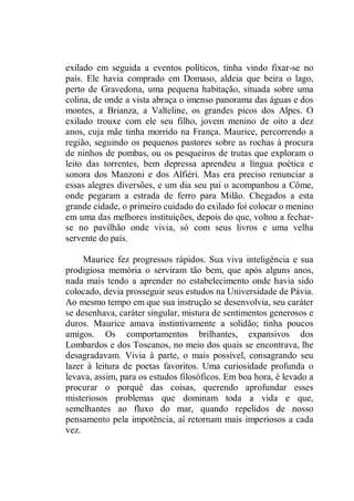 exilado em seguida a eventos políticos, tinha vindo fixar-se no
país. Ele havia comprado em Domaso, aldeia que beira o lago,
perto de Gravedona, uma pequena habitação, situada sobre uma
colina, de onde a vista abraça o imenso panorama das águas e dos
montes, a Brianza, a Valteline, os grandes picos dos Alpes. O
exilado trouxe com ele seu filho, jovem menino de oito a dez
anos, cuja mãe tinha morrido na França. Maurice, percorrendo a
região, seguindo os pequenos pastores sobre as rochas à procura
de ninhos de pombas, ou os pesqueiros de trutas que exploram o
leito das torrentes, bem depressa aprendeu a língua poética e
sonora dos Manzoni e dos Alfiéri. Mas era preciso renunciar a
essas alegres diversões, e um dia seu pai o acompanhou a Côme,
onde pegaram a estrada de ferro para Milão. Chegados a esta
grande cidade, o primeiro cuidado do exilado foi colocar o menino
em uma das melhores instituições, depois do que, voltou a fechar-
se no pavilhão onde vivia, só com seus livros e uma velha
servente do país.
Maurice fez progressos rápidos. Sua viva inteligência e sua
prodigiosa memória o serviram tão bem, que após alguns anos,
nada mais tendo a aprender no estabelecimento onde havia sido
colocado, devia prosseguir seus estudos na Universidade de Pávia.
Ao mesmo tempo em que sua instrução se desenvolvia, seu caráter
se desenhava, caráter singular, mistura de sentimentos generosos e
duros. Maurice amava instintivamente a solidão; tinha poucos
amigos. Os comportamentos brilhantes, expansivos dos
Lombardos e dos Toscanos, no meio dos quais se encontrava, lhe
desagradavam. Vivia à parte, o mais possível, consagrando seu
lazer à leitura de poetas favoritos. Uma curiosidade profunda o
levava, assim, para os estudos filosóficos. Em boa hora, é levado a
procurar o porquê das coisas, querendo aprofundar esses
misteriosos problemas que dominam toda a vida e que,
semelhantes ao fluxo do mar, quando repelidos de nosso
pensamento pela impotência, aí retornam mais imperiosos a cada
vez.
 