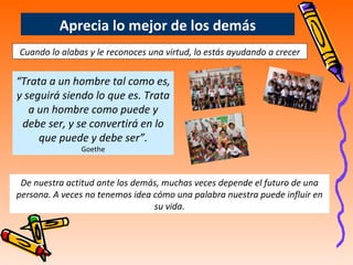 “ Trata a un hombre tal como es, y seguirá siendo lo que es. Trata a un hombre como puede y debe ser, y se convertirá en lo que puede y debe ser”. Goethe Aprecia lo mejor de los demás Cuando lo alabas y le reconoces una virtud, lo estás ayudando a crecer De nuestra actitud ante los demás, muchas veces depende el futuro de una persona. A veces no tenemos idea cómo una palabra nuestra puede influir en su vida. 