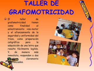 TALLER DE GRAFOMOTRICIDAD El taller de grafomotricidad tienen como finalidad el adiestramiento viso-motor y el afianzamiento de la seguridad y uniformidad del trazo, como preparación caligráfica para la adquisición de una letra que resulte fácilmente legible. Y, de manera más inmediata, responden a dos objetivos claramente diferenciados. 