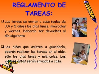 REGLAMENTO DE TAREAS: Las tareas se envían a casa (aulas de 3,4 y 5 años) los días lunes, miércoles y viernes. Deberán ser devueltas al día siguiente. Los niños que asisten a guardería, podrán realizar las tareas en el nido, sólo los días lunes y miércoles. Los viernes éstas serán enviadas a casa . 