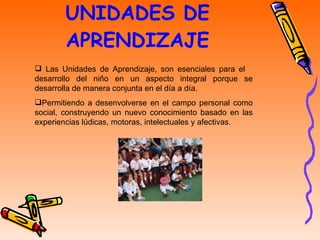 UNIDADES DE APRENDIZAJE Las Unidades de Aprendizaje, son esenciales para el  desarrollo del niño en un aspecto integral porque se desarrolla de manera conjunta en el día a día.  Permitiendo a desenvolverse en el campo personal como social, construyendo un nuevo conocimiento basado en las experiencias lúdicas, motoras, intelectuales y afectivas.  