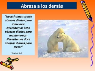 Abraza a los demás “ Necesitamos cuatro abrazos diarios para sobrevivir. Necesitamos ocho abrazos diarios para mantenernos. Necesitamos doce abrazos diarios para crecer” Virginia Satir   
