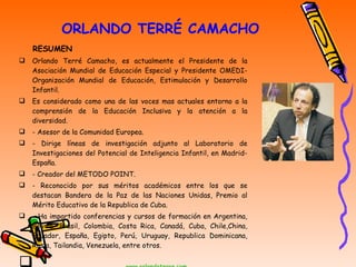 ORLANDO TERRÉ CAMACHO RESUMEN Orlando Terré Camacho, es actualmente el Presidente de la Asociación Mundial de Educación Especial y Presidente OMEDI- Organización Mundial de Educación, Estimulación y Desarrollo Infantil. Es considerado como una de las voces mas actuales entorno a la comprensión de la Educación Inclusiva y la atención a la diversidad. - Asesor de la Comunidad Europea. - Dirige líneas de investigación adjunto al Laboratorio de Investigaciones del Potencial de Inteligencia Infantil, en Madrid-España. - Creador del METODO POINT. - Reconocido por sus méritos académicos entre los que se destacan Bandera de la Paz de las Naciones Unidas, Premio al Mérito Educativo de la Republica de Cuba. - Ha impartido conferencias y cursos de formación en Argentina, Bolivia, Brasil, Colombia, Costa Rica, Canadá, Cuba, Chile,China, Ecuador, España, Egipto, Perú, Uruguay, Republica Dominicana, Rusia, Tailandia, Venezuela, entre otros. www.orlandoterre.com 