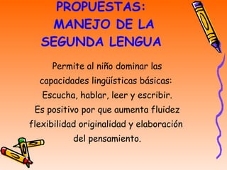 PROPUESTAS:  MANEJO DE LA SEGUNDA LENGUA Permite al niño dominar las capacidades lingüísticas básicas:  Escucha, hablar, leer y escribir. Es positivo por que aumenta fluidez flexibilidad originalidad y elaboración  del pensamiento. 