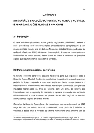 21
CAPÍTULO 2
2 DIMENSÃO E EVOLUÇÃO DO TURISMO NO MUNDO E NO BRASIL
E AS ORGANIZAÇÕES MUNDIAS E NACIONAIS
2.1 Introdução
O setor turístico é globalizado. É um grande negócio em crescimento. Atender a
esse crescimento com desenvolvimento ambientalmente bem-planejado é um
desafio em todo mundo, seja em Bali, no Nepal, nos Estados Unidos, na Europa ou
no Brasil. (Goeldner, 2002). O objetivo deste capítulo é fazer um breve panorama
internacional do setor turístico, assim como do Brasil e identificar os principais
órgãos que regulamentam e organizam a atividade.
2.2 Panorama Internacional do Turismo
O turismo encontra condições bastante favoráveis para sua expansão após a
Segunda Guerra Mundial. Em termos econômicos, o capitalismo se adentrou em um
período de ápice, crescendo a taxas surpreendentes. Neste período acontece o
crescimento e o fortalecimento das classes médias que, combinadas com grandes
inovações tecnológicas na área do turismo, com um clima de relativa paz
internacional, com o aumento do desgaste e cansaço provocado pelo ambiente
urbano-industrial e com aumento em grande escala dos negócios e eventos,
estimularam as viagens em todo o mundo.
Os efeitos da Segunda Guerra foram tão desastrosos que somente a partir de 1949
surge de fato um turismo mundial considerável4
, com cerca de 9 milhões de
viajantes, e desde então o mercado do turismo internacional entra em uma fase de
4
Conforme apresentado no Capítulo 1, o Turismo surge no período da Grécia Antiga, onde os
motivos para movimentação de pessoas na época, eram as competições esportivas em honra a Zeus.
 