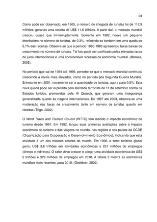 23
Como pode ser observado, em 1965, o número de chegada de turistas foi de 112,9
milhões, gerando uma receita de US$ 11,6 bilhões. A partir daí, o mercado mundial
cresceu quase que ininterruptamente. Somente em 1982, houve um pequeno
decréscimo no número de turistas, de 0,3%, refletindo-se também em uma queda de
6,1% das receitas. Observa-se que o período 1980-1983 apresentou taxas baixas de
crescimento no número de turistas. Tal fato pode ser justificado pelas elevadas taxas
de juros internacionais e uma considerável recessão da economia mundial. (Moraes,
2005).
No período que vai de 1984 até 1996, percebe-se que o mercado mundial continuou
crescendo a níveis mais elevados, como no período pós Segunda Guerra Mundial.
Entretanto em 2001, novamente cai a quantidade de turistas, agora para 0,5%. Esta
nova queda pode ser explicada pelo atentado terrorista de 11 de setembro contra os
Estados Unidos, promovidas pela Al Quaeda, que geraram uma insegurança
generalizada quanto às viagens internacionais. De 1997 até 2003, observa-se uma
moderação nas taxas de crescimento tanto em número de turistas quanto em
receitas (Trigo, 2002).
O Word Travel and Tourism Council (WTTC) tem medido o impacto econômico do
turismo desde 1991. Em 1992, lançou suas primeiras avaliações sobre o impacto
econômico do turismo e das viagens no mundo, nas regiões e nos países da OCDE
(Organização para Cooperação e Desenvolvimento Econômico), indicando que esta
atividade é um dos maiores setores do mundo. Em 1998, o setor turístico global
gerou US$ 3,6 trilhões em atividades econômicas e 231 milhões de empregos
(diretos e indiretos). O setor deve crescer e atingir uma atividade econômica de US$
8 trilhões e 328 milhões de empregos em 2010. A tabela 2 mostra as estimativas
mundiais mais recentes, para 2010. (Goeldner, 2002).
 