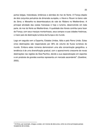 25
portos belgas, holandeses, britânicos e alemães do mar do Norte. A França dispõe
de dois conjuntos portuários de dimensão européia, o Havre e Rouen no baixo vale
do Sena, e Marselha na desembocadura do vale do Ródano no Mediterrâneo. A
principal atividade das costas francesas é hoje o turismo, desenvolvido em toda
parte, do mar do Norte ao Mediterrâneo. A qualidade dos litorais contribui para fazer
da França, com seus maciços montanhosos, seus campos e suas cidades históricas,
o maior país de destinação turística da Europa e do mundo.
Logo em seguida vem a Espanha, Estados Unidos, Itália e pelo Reino Unido. Estas
cinco destinações são responsáveis por 36% do volume de fluxos turísticos do
mundo. Embora estes números demonstrem uma alta concentração geográfica, a
tendência é de uma diversificação gradual, com o aparecimento crescente de novas
destinações nas regiões da Ásia-Pacífico, devido a sua especialização em esportes
e em produtos de grandes eventos representa um mercado ascendente5
. (Goeldner,
2002).
5
A China, por exemplo, chegou a estar, em menos de dois anos, entre os cinco principais países
receptores de turistas.
 