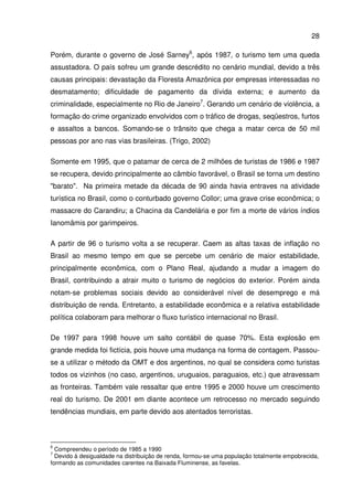 28
Porém, durante o governo de José Sarney6
, após 1987, o turismo tem uma queda
assustadora. O país sofreu um grande descrédito no cenário mundial, devido a três
causas principais: devastação da Floresta Amazônica por empresas interessadas no
desmatamento; dificuldade de pagamento da dívida externa; e aumento da
criminalidade, especialmente no Rio de Janeiro7
. Gerando um cenário de violência, a
formação do crime organizado envolvidos com o tráfico de drogas, seqüestros, furtos
e assaltos a bancos. Somando-se o trânsito que chega a matar cerca de 50 mil
pessoas por ano nas vias brasileiras. (Trigo, 2002)
Somente em 1995, que o patamar de cerca de 2 milhões de turistas de 1986 e 1987
se recupera, devido principalmente ao câmbio favorável, o Brasil se torna um destino
"barato". Na primeira metade da década de 90 ainda havia entraves na atividade
turística no Brasil, como o conturbado governo Collor; uma grave crise econômica; o
massacre do Carandiru; a Chacina da Candelária e por fim a morte de vários índios
Ianomâmis por garimpeiros.
A partir de 96 o turismo volta a se recuperar. Caem as altas taxas de inflação no
Brasil ao mesmo tempo em que se percebe um cenário de maior estabilidade,
principalmente econômica, com o Plano Real, ajudando a mudar a imagem do
Brasil, contribuindo a atrair muito o turismo de negócios do exterior. Porém ainda
notam-se problemas sociais devido ao considerável nível de desemprego e má
distribuição de renda. Entretanto, a estabilidade econômica e a relativa estabilidade
política colaboram para melhorar o fluxo turístico internacional no Brasil.
De 1997 para 1998 houve um salto contábil de quase 70%. Esta explosão em
grande medida foi fictícia, pois houve uma mudança na forma de contagem. Passou-
se a utilizar o método da OMT e dos argentinos, no qual se considera como turistas
todos os vizinhos (no caso, argentinos, uruguaios, paraguaios, etc.) que atravessam
as fronteiras. Também vale ressaltar que entre 1995 e 2000 houve um crescimento
real do turismo. De 2001 em diante acontece um retrocesso no mercado seguindo
tendências mundiais, em parte devido aos atentados terroristas.
6
Compreendeu o período de 1985 a 1990
7
Devido à desigualdade na distribuição de renda, formou-se uma população totalmente empobrecida,
formando as comunidades carentes na Baixada Fluminense, as favelas.
 