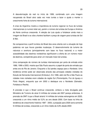 29
A desvalorização do real no início de 1999, combinado com uma imagem
recuperada do Brasil atrai cada vez mais turista a lazer e ajuda a manter o
crescimento forte do turismo internacional.
A crise da Argentina mostra a importância do turismo regional no fluxo de turistas
internacionais (o numero total cai), porém o número de turistas da Europa e América
do Norte continua crescendo. A eleição de Lula ajuda a fortalecer ainda mais a
imagem do Brasil e os vôos charters facilitam o preço de viagem para turistas de Sol
& Mar.
Se compararmos o perfil turístico do Brasil dos anos oitenta com a situação de hoje
podemos ver que houve grandes mudanças. O desenvolvimento do turismo de
natureza e aventura (principalmente com base no fluxo nacional) e a maior
acessibilidade dos destinos nordestinos significaram a oferta de um número maior
de destinos, competindo para atrair um mercado maior de turistas.
Uma comparação de número de turistas internacionais por porta de entrada entre
1986, 1996 e 2003, mostra que São Paulo assumiu o papel de porta de entrada que
antes era do Rio de Janeiro. Enquanto o Sul perdeu espaço para o Nordeste. Uma
tendência similar pode ser observada através das principais cidades visitadas do
Estudo de Demanda Internacional (Embratur). Em 1996, além de Rio e São Paulo as
cidades mais visitadas eram cidades da região Sul (Florianópolis, Foz do Iguaçu e
Porto Alegre), enquanto que em 2003 o destaque era o Nordeste (Salvador,
Fortaleza e Recife).
A previsão é que o Brasil continue crescendo, embora a meta divulgada pelo
Ministério de Turismo de atrair 9 milhões de turistas até 2007 pareça ambiciosa. A
previsão da OMT é que o Brasil atrairá 14 milhões de turistas estrangeiros em 2020,
crescendo a um ritmo médio de 5,2% ao ano desde 2000. Com base na linha de
tendência de crescimento histórico 1987 - 2003, a projeção para 2020 seria somente
9 milhões de turistas, crescendo a um ritmo médio de 4,8% desde 2003
 