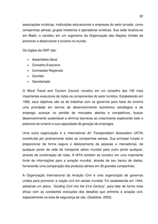 32
associações turísticas, instituições educacionais e empresas do setor privado, como
companhias aéreas, grupos hoteleiros e operadoras turísticas. Sua sede localiza-se
em Madri, e constitui em um organismo da Organização das Nações Unidas de
promover e desenvolver o turismo no mundo.
Os órgãos da OMT são:
• Assembleia Geral
• Conselho Executivo
• Comissões Regionais
• Comités
• Secretariado
O Word Travel and Tourism Council, constitui em um conselho dos 100 mais
importantes executivos de todos os componentes do setor turístico. Estabelecido em
1990, seus objetivos são os de trabalhar com os governos para fazer do turismo
uma prioridade em termos de desenvolvimento econômico estratégico e de
emprego, avançar no sentido de mercados abertos e competitivos, buscar
desenvolvimento sustentável e eliminar barreiras ao crescimento explorando todo o
potencial do turismo e sua capacidade de geração de empregos.
Uma outra organização é a International Air Transportation Association (IATA)
constituída por praticamente todas as companhias aéreas. Sua principal função é
proporcionar de forma segura o deslocamento de pessoas e mercadorias, de
qualquer ponto da rede de transporte aéreo mundial para outro ponto qualquer,
através de combinação de rotas. A IATA também se constitui em uma importante
fonte de informações para a aviação mundial, através de seu banco de dados,
fornecendo uma comparação dos produtos aéreos em 30 grandes companhias.
A Organização Internacional da Aviação Civil é uma organização de governos
unidos para promover a viação civil em escala mundial. Foi estabelecida em 1944,
adotando um plano, “Guiding Civil into the 21st Century”, para lidar de forma mais
eficaz com as constantes evoluções dos desafios que enfrenta a aviação civil,
especialmente na área de segurança de vôo. (Goeldner, 2002).
 
