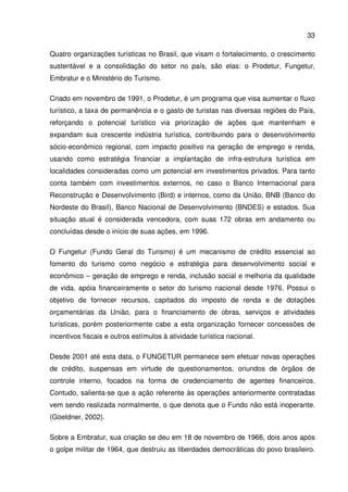 33
Quatro organizações turísticas no Brasil, que visam o fortalecimento, o crescimento
sustentável e a consolidação do setor no país, são elas: o Prodetur, Fungetur,
Embratur e o Ministério do Turismo.
Criado em novembro de 1991, o Prodetur, é um programa que visa aumentar o fluxo
turístico, a taxa de permanência e o gasto de turistas nas diversas regiões do País,
reforçando o potencial turístico via priorização de ações que mantenham e
expandam sua crescente indústria turística, contribuindo para o desenvolvimento
sócio-econômico regional, com impacto positivo na geração de emprego e renda,
usando como estratégia financiar a implantação de infra-estrutura turística em
localidades consideradas como um potencial em investimentos privados. Para tanto
conta também com investimentos externos, no caso o Banco Internacional para
Reconstrução e Desenvolvimento (Bird) e internos, como da União, BNB (Banco do
Nordeste do Brasil), Banco Nacional de Desenvolvimento (BNDES) e estados. Sua
situação atual é considerada vencedora, com suas 172 obras em andamento ou
concluídas desde o início de suas ações, em 1996.
O Fungetur (Fundo Geral do Turismo) é um mecanismo de crédito essencial ao
fomento do turismo como negócio e estratégia para desenvolvimento social e
econômico – geração de emprego e renda, inclusão social e melhoria da qualidade
de vida, apóia financeiramente o setor do turismo nacional desde 1976. Possui o
objetivo de fornecer recursos, capitados do imposto de renda e de dotações
orçamentárias da União, para o financiamento de obras, serviços e atividades
turísticas, porém posteriormente cabe a esta organização fornecer concessões de
incentivos fiscais e outros estímulos à atividade turística nacional.
Desde 2001 até esta data, o FUNGETUR permanece sem efetuar novas operações
de crédito, suspensas em virtude de questionamentos, oriundos de órgãos de
controle interno, focados na forma de credenciamento de agentes financeiros.
Contudo, salienta-se que a ação referente às operações anteriormente contratadas
vem sendo realizada normalmente, o que denota que o Fundo não está inoperante.
(Goeldner, 2002).
Sobre a Embratur, sua criação se deu em 18 de novembro de 1966, dois anos após
o golpe militar de 1964, que destruiu as liberdades democráticas do povo brasileiro.
 