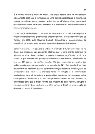 34
É a primeira empresa pública do Brasil. Sua função estava além da busca de um
ordenamento legal para a formulação de uma política nacional para o turismo. Na
verdade, os militares, nesse momento, entendiam ser a Embratur o instrumento ideal
para combater a idéia de ditadura assassina que os setores da sociedade nacional e
internacional denunciavam.
Com a criação do Ministério do Turismo, em janeiro de 2003, a EMBRATUR passa a
cuidar exclusivamente da promoção do Brasil no exterior. A criação do Ministério do
Turismo em 2003, pelo Governo Federal, demonstrou o reconhecimento da
importância do turismo como um setor estratégico da economia brasileira.
Concluímos assim, com esta breve análise da evolução do turismo internacional no
Brasil, que mesmo o país possuindo atrativos que o torna grande potencial na
atividade turística, detém também de graves problemas econômicos, políticos e
sociais, o que acarreta uma participação ínfima no setor mundial, encontrando-se
hoje na 30° posição no ranking mundial. Há dois segmentos de análise dos
problemas do país: os estruturais e os conjunturais. No nível estrutural se deve
basicamente as distorções sociais, pela má distribuição de rendas ambas ligadas ao
achatamento dos salários, à elevadas taxas de inflação e a criminalidade
resultante.Já no nível conjuntural a problemática econômica foi acentuada pelas
crises políticas, ambientais e sociais. Tais problemas devem ser solucionados, ou
amenizados para que o Brasil reverta sua imagem de país violento, corrupto e
injusto, no exterior. Caso contrário será difícil vermos o Brasil em uma posição de
destaque no turismo internacional.
 