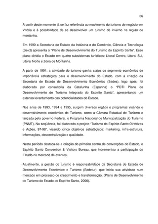 36
A partir deste momento já se faz referência ao movimento do turismo de negócio em
Vitória e à possibilidade de se desenvolver um turismo de inverno na região de
montanha.
Em 1990 a Secretaria de Estado da Indústria e do Comércio, Ciência e Tecnologia
(Seict) apresenta o “Plano de Desenvolvimento do Turismo do Espírito Santo”. Esse
plano dividia o Estado em quatro subsistemas turísticos: Litoral Centro, Litoral Sul,
Litoral Norte e Zona de Montanha.
A partir de 1991, a atividade do turismo ganha status de segmento econômico de
importância estratégica para o desenvolvimento do Estado, com a criação da
Secretaria de Estado de Desenvolvimento Econômico (Sedes), logo após, foi
elaborado por consultoria da Catalunha (Espanha) o “PDTI Plano de
Desenvolvimento de Turismo Integrado do Espírito Santo”, apresentando um
extenso levantamento das potencialidades do Estado.
Nos anos de 1993, 1994 e 1995, surgem diversos órgãos e programas visando o
desenvolvimento econômico do Turismo, como a Câmara Estadual de Turismo e
lançado pelo governo Federal, o Programa Nacional de Municipalização do Turismo
(PNMT). Na seqüência, foi elaborado o projeto “Turismo do Espírito Santo:Diretrizes
e Ações, 97-98”, visando cinco objetivos estratégicos: marketing, infra-estrutura,
informações, descentralização e qualidade.
Neste período destaca-se a criação do primeiro centro de convenções do Estado, o
Espírito Santo Convention & Visitors Bureau, que incrementou a participação do
Estado no mercado de eventos.
Atualmente, a gestão do turismo é responsabilidade da Secretaria de Estado de
Desenvolvimento Econômico e Turismo (Sedetur), que inicia sua atividade num
mercado em processo de crescimento e transformação. (Plano de Desenvolvimento
do Turismo do Estado do Espírito Santo, 2006).
 