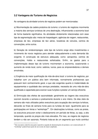 37
3.2 Vantagens do Turismo de Negócios
As vantagens da atividade turismo de negócios podem ser mencionadas:
a) Movimentação da cadeia produtiva do turismo: o turismo de negócios movimenta
a maioria dos serviços turísticos de uma destinação, influenciando a economia local
de forma bastante significativa. As atividades diretamente relacionadas com esse
tipo de segmentação são: meios de hospedagem, agências de viagem, restaurantes,
empresas de táxi, empresas de táxi aéreo, locadoras de veículos, centros de
convenções, entre outros.
b) Geração de renda/empregos: este tipo de turismo exige altos investimentos e
incremento de novos negócios para atender adequadamente a esta demanda tão
exigente. A construção de estrutura adequada, como: aeroportos, centros de
convenções, hotéis e restaurantes sofisticados. Enfim, os gastos para a
implementação desse tipo de turismo movimentam a economia, ocasionando o
aumento de renda local, como: salários, lucros, para os empreendedores e demais
envolvidos.
c) Exigência de maior qualificação de mão-de-obra local: o turismo de negócios, por
trabalhar com um público alvo bem informado, normalmente profissionais que
possuem bom conhecimento geral, e que são exigentes quanto à modernidade de
equipamentos e qualidade dos serviços prestados, necessita de uma mão-de-obra
qualificada e capacitada para exercer suas funções e prestar um serviço eficiente.
d) Diminuição dos efeitos de sazonalidade: geralmente as viagens dos executivos
ocorrem durante a semana e praticamente durante o ano inteiro. Os dias úteis da
semana são mais utilizados pelos executivos para ocupação dos serviços turísticos,
deixando os finais de semana livres para os turistas de lazer. Igualmente para as
participações em feiras e “workshops”8
. Em destinações turísticas, como as praias,
os executivos procuram evitar o deslocamento em período de férias, ou seja, a alta
temporada, quando os preços são mais elevados. Por isso, as viagens de negócios
tendem a não ser sazonais. Portanto trata-se de um segmento que muito contribui
8
São encontros onde há uma parte expositiva seguida de demonstrações do produto a ser comercializado. O
“workshop” poderá fazer parte de um evento de maior amplitude.
 