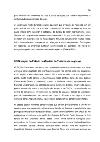 38
para diminuir os problemas da alta e baixa estações que afetam diretamente a
rentabilidade das empresas do setor.
e) Maior gasto médio turístico: estudos apontam que o viajante de negócios tem um
gasto médio maior do que o turista convencional. O turista de negócios tem um
gasto médio 60% superior à categoria de turista de lazer. Normalmente, esse
viajante usa um padrão de serviços mais diferenciado do que o utilizado pelo turista
de lazer. Um exemplo está na hospedagem. O turista convencional, muitas vezes,
utiliza acomodações como pousadas, albergues e casas de parentes. Em viagens
de negócios, as empresas custeiam acomodações de qualidade em hotéis de
categoria superior, próximos aos centros de negócios. (Sebrae,2003)
3.3 Situação do Estado no Cenário do Turismo de Negócios
O Espírito Santo vem mostrando um surpreendente desenvolvimento em sua infra-
estrutura para a captação dos eventos de negócios nos últimos anos e se adaptando
muito rápido a essa demanda. Mesmo ainda não estando com sua capacidade
plena, existe muito esforço e determinação nesse sentido, tanto do setor público
(Governo do Estado e prefeituras) quanto da iniciativa privada, esta parceria vem
trazendo um planejamento estratégico para o turismo no Estado, envolvendo alguns
pontos essenciais, como a ampliação do aeroporto de Vitória, construção de um
centro de convenções, investimentos na região do Caparaó, estudo de viabilidade
para o desenvolvimento do turismo no norte do Estado e montagem de mais
estrutura para a região Serrana, o que inclui o agroturismo e construção de hotéis.
O Estado possui inúmeras características que atraem positivamente o turismo de
negócio para sua economia, primeiramente há de se destacar a proximidade dos
principais emissores de turistas do Brasil. Assim se considerarmos um circulo de mil
quilômetros, encontra-se uma região de influência do Espírito Santo de cerca de dois
terços do PIB brasileiro dentro deste. Desta forma torna-se vantajoso para
empresários de diversos ramos realizarem seus eventos em uma localidade próxima
dos principais centros urbanos. Também nessa mesma linha de raciocínio, é
importante destacar a proximidade com Buenos Aires, um importante emissor de
 
