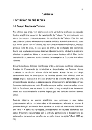 12
CAPÍTULO 1
1 O TURISMO EM SUA TEORIA
1.1 Campo Teórico do Turismo
Nos últimos dez anos, vem acontecendo uma verdadeira revolução na produção
literário-acadêmica no campo da investigação do Turismo. Tal acontecimento vem
sendo denominado como um processo de cientifização do Turismo. Este fato está
associado ao próprio desenvolvimento desta atividade econômica no mundo, dado
que muitos países têm no Turismo, não mais uma atividade complementar, mas sua
principal fonte de renda, é o que pode se chamar de turistização das economias.
Como esta revolução vem sendo desenvolvida recentemente, o trabalho de coletar e
sintetizar as principais idéias e pensadores torna-se bastante difícil. Mas, dentro
desta tendência, nota-se o aprofundamento da concepção de Economia Aplicada ao
Turismo.
Diferentemente das Ciências Econômicas, onde se percebe a existência histórica de
Escolas de Pensamento já constituídas e denominadas, no Turismo, têm-se
correntes ou tendências teóricas ainda incipientes. Apesar de ser um campo
relativamente novo de investigação, os recentes estudos vêm tentando criar um
escopo próprio, explicando o processo produtivo e de consumo do turismo que leva
em consideração as relações sociais espacial e historicamente constituídas entre os
homens e destes com seu meio. Percebe-se nesta análise, e comparando-a com a
Ciência Econômica, que as teorias do valor não conseguem explicar de forma mais
ampla esta substância social existente na produção e no consumo turístico. (Lemos,
2003).
Pode-se observar no campo acadêmico, nas empresas e nos órgãos
governamentais vários conceitos sobre a ótica econômica, referente ao turismo. A
primeira definição encontrada deste estudo é da autoria de Herman von Schullard,
em 1910: “ A soma das operações, principalmente de natureza econômica, que
estão diretamente relacionadas com a entrada, permanência e deslocamento de
estrangeiros para dentro e para fora de um país, cidade ou região.” (Beni, 1998, pg
36)
 