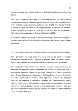 39
turistas, considerando a relação América do Sul/Brasil é relativamente próximo do
Estado.
Outro fator competitivo do Estado é a qualidade de vida na capital, sendo
considerada a quarta do país neste quesito, a décima melhor para se trabalhar com
maior renda per capita brasileira de capital, em torno de US$ 8 mil dólares. Portanto
o Estado é capaz de promover um desenvolvimento sustentável da atividade,
através de estudos econômicos mais elaborados, isto vem se evidenciando.
(Seminário a Comercialização do Destino Espírito Santo, 2005).
É importante ressaltar que a análise não deve limitar-se a beleza da localidade, a
culinária, a temperatura, é necessária uma análise detalhada do setor, uma reflexão
econômica.
3.3.1 Uma Análise Econômica do Turismo de Negócios no Estado do Espírito Santo
Numa perspectiva de longo prazo, uma maior inserção do Brasil no mercado
internacional também poderá impactar o Espírito Santo de forma positiva.
Oportunidades advirão principalmente nos segmentos de eventos e de negócios.
Em termos econômicos, o turismo é um elemento importante para a composição da
economia. Ao observar a figura 1, percebe-se que o Ceará é o Estado que setor o
setor turismo tem maior importância econômica no Brasil, já o Espírito Santo ficou
com o 6°lugar.De acordo com Secretário de Estado de Desenvolvimento Econômico
e Turismo, Júlio Bueno, o turismo no Ceará representa cerca de 13% (treze por
cento) do PIB do Estado, e no Espírito Santo este setor representa cerca de 6%
(seis por cento) do PIB. Cabe ressaltar que no Ceará a potencialidade do turismo
encontra-se nas suas belezas naturais, ou seja, destaca-se o turismo de lazer que
possui um foco diferente daquele que é o destaque do turismo no Estado do Espírito
Santo, o turismo de negócio.
 