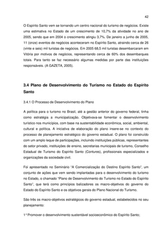 42
O Espírito Santo vem se tornando um centro nacional do turismo de negócios. Existe
uma estimativa no Estado de um crescimento de 10,7% da atividade no ano de
2005, sendo que em 2004 o crescimento atingiu 3,7%. De janeiro a junho de 2005,
11 (onze) eventos de negócios aconteceram no Espírito Santo, atraindo cerca de 26
(vinte e seis) mil turistas de negócios. Em 2005 68,5 mil turistas desembarcaram em
Vitória por motivos de negócios, representando cerca de 60% dos desembarques
totais. Para tanto se faz necessário algumas medidas por parte das instituições
responsáveis. (A GAZETA, 2005).
3.4 Plano de Desenvolvimento do Turismo no Estado do Espírito
Santo
3.4.1 O Processo de Desenvolvimento do Plano
A política para o turismo no Brasil, até a gestão anterior do governo federal, tinha
como estratégia a municipalização. Objetivava-se fomentar o desenvolvimento
turístico nos municípios, com base na sustentabilidade econômica, social, ambiental,
cultural e política. A iniciativa de elaboração do plano insere-se no contexto do
processo de planejamento estratégico do governo estadual. O plano foi construído
com um amplo leque de participações, incluindo instituições públicas, representantes
do setor privado, instituições de ensino, secretarias municipais de turismo, Conselho
Estadual de Turismo do Espírito Santo (Contures), profissionais especializados e
organizações da sociedade civil.
Foi apresentado no Seminário “A Comercialização do Destino Espírito Santo”, um
conjunto de ações que vem sendo implantadas para o desenvolvimento do turismo
no Estado, o chamado “Plano de Desenvolvimento do Turismo no Estado do Espírito
Santo”, que terá como princípios balizadores os macro-objetivos do governo do
Estado do Espírito Santo e os objetivos gerais do Plano Nacional do Turismo.
São três os macro-objetivos estratégicos do governo estadual, estabelecidos no seu
planejamento:
1°Promover o desenvolvimento sustentável socioeconômico do Espírito Santo;
 