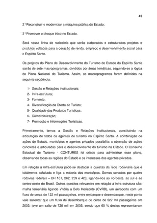 43
2°Reconstruir e modernizar a máquina pública do Estado;
3°Promover o choque ético no Estado.
Será nessa linha de raciocínio que serão elaborados e estruturados projetos e
produtos voltados para a geração de renda, emprego e desenvolvimento social para
o Espírito Santo.
Os projetos do Plano de Desenvolvimento do Turismo do Estado do Espírito Santo
sairão de sete macroprogramas, divididos por áreas temáticas, seguindo-se a lógica
do Plano Nacional do Turismo. Assim, os macroprogramas foram definidos na
seguinte seqüência:
1- Gestão e Relações Institucionais;
2- Infra-estrutura;
3- Fomento;
4- Diversificação da Oferta ao Turista;
5- Qualidade dos Produtos Turísticos;
6- Comercialização;
7- Promoção e Informações Turísticas.
Primeiramente, temos a Gestão e Relações Institucionais, constituindo na
articulação de todos os agentes de turismo no Espírito Santo. A combinação de
ações do Estado, municípios e agentes privados possibilita a obtenção de ações
concretas e articuladas para o desenvolvimento do turismo no Estado. O Conselho
Estadual de Turismo - CONTURES foi criado para administrar esse plano,
observando todas as regiões do Estado e os interesses dos agentes privados.
Em relação à infra-estrutura pode-se destacar a questão da rede rodoviária que é
totalmente asfaltada e liga a maioria dos municípios. Somos cortados por quatro
rodovias federais – BR 101, 262, 259 e 428, ligando-nos ao nordeste, ao sul e ao
centro-oeste do Brasil. Outros quesitos relevantes em relação à infra-estrutura são:
malha ferroviária ligando Vitória a Belo Horizonte (CVRD), um aeroporto com um
fluxo de cerca de 122 mil passageiros, entre embarque e desembarque, neste ponto
vale salientar que um fluxo de desembarque de cerca de 527 mil passageiros em
2003, teve um salto de 720 mil em 2005, sendo que 60 % destes representavam
 