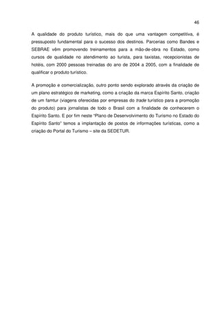 46
A qualidade do produto turístico, mais do que uma vantagem competitiva, é
pressuposto fundamental para o sucesso dos destinos. Parcerias como Bandes e
SEBRAE vêm promovendo treinamentos para a mão-de-obra no Estado, como
cursos de qualidade no atendimento ao turista, para taxistas, recepcionistas de
hotéis, com 2000 pessoas treinadas do ano de 2004 a 2005, com a finalidade de
qualificar o produto turístico.
A promoção e comercialização, outro ponto sendo explorado através da criação de
um plano estratégico de marketing, como a criação da marca Espírito Santo, criação
de um famtur (viagens oferecidas por empresas do trade turístico para a promoção
do produto) para jornalistas de todo o Brasil com a finalidade de conhecerem o
Espírito Santo. E por fim neste “Plano de Desenvolvimento do Turismo no Estado do
Espírito Santo” temos a implantação de postos de informações turísticas, como a
criação do Portal do Turismo – site da SEDETUR.
 