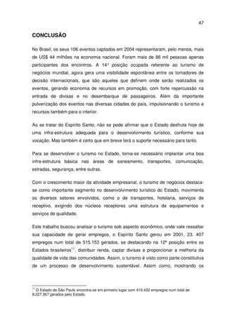 47
CONCLUSÃO
No Brasil, os seus 106 eventos captados em 2004 representaram, pelo menos, mais
de US$ 44 milhões na economia nacional. Foram mais de 86 mil pessoas apenas
participantes dos encontros. A 14° posição ocupada referente ao turismo de
negócios mundial, agora gera uma visibilidade espontânea entre os tomadores de
decisão internacionais, que são aqueles que definem onde serão realizados os
eventos, gerando economia de recursos em promoção, com forte repercussão na
entrada de divisas e no desembarque de passageiros. Além da importante
pulverização dos eventos nas diversas cidades do país, impulsionando o turismo e
recursos também para o interior.
Ao se tratar do Espírito Santo, não se pode afirmar que o Estado desfruta hoje de
uma infra-estrutura adequada para o desenvolvimento turístico, conforme sua
vocação. Mas também é certo que em breve terá o suporte necessário para tanto.
Para se desenvolver o turismo no Estado, torna-se necessário implantar uma boa
infra-estrutura básica nas áreas de saneamento, transportes, comunicação,
estradas, segurança, entre outras.
Com o crescimento maior da atividade empresarial, o turismo de negócios destaca-
se como importante segmento no desenvolvimento turístico do Estado, movimenta
os diversos setores envolvidos, como o de transportes, hotelaria, serviços de
receptivo, exigindo dos núcleos receptores uma estrutura de equipamentos e
serviços de qualidade.
Este trabalho buscou analisar o turismo sob aspecto econômico, onde vale ressaltar
sua capacidade de gerar empregos, o Espírito Santo gerou em 2001, 23. 407
empregos num total de 515.153 gerados, se destacando na 12ª posição entre os
Estados brasileiros11
, distribuir renda, captar divisas e proporcionar a melhoria da
qualidade de vida das comunidades. Assim, o turismo é visto como parte constitutiva
de um processo de desenvolvimento sustentável. Assim como, mostrando os
11
O Estado de São Paulo encontra-se em primeiro lugar com 410.432 empregos num total de
8.227.367 gerados pelo Estado.
 