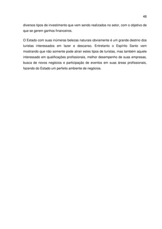48
diversos tipos de investimento que vem sendo realizados no setor, com o objetivo de
que se gerem ganhos financeiros.
O Estado com suas inúmeras belezas naturais obviamente é um grande destino dos
turistas interessados em lazer e descanso. Entretanto o Espírito Santo vem
mostrando que não somente pode atrair estes tipos de turistas, mas também aquele
interessado em qualificações profissionais, melhor desempenho de suas empresas,
busca de novos negócios e participação de eventos em suas áreas profissionais,
fazendo do Estado um perfeito ambiente de negócios.
 