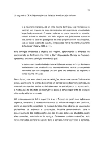 13
Já segundo a OEA (Organização dos Estados Americanos) o turismo:
"é o movimento migratório, até um limite máximo de 90 dias, seja internacional ou
nacional, sem propósito de longa permanência e sem exercício de uma atividade
ou profissão remunerada. O objetivo pode ser por prazer, comercial ou industrial,
cultural, artístico ou científico. Não inclui viajantes que juridicamente entram no
país, como é o caso dos passageiros de avião que permanecem nos aeroportos,
seja por escala ou conexão ou outras linhas aéreas, nem o movimento unicamente
de fronteiras" (Rabahy, 1980, p.111).
Esta definição estabelece o objetivo das viagens, aprofundando a dimensão da
compreensão do fenômeno. Em 1991, a OMT (Organização Mundial de Turismo),
apresentou uma nova definição entendendo que:
"o turismo compreende atividades desenvolvidas por pessoas ao longo de viagens
e estadas em locais situados fora do seu enquadramento habitual por um período
consecutivo que não ultrapasse um ano, para fins recreativos, de negócios e
outros" (Cunha,1997, p.9).
Desta forma, com essa diversidade de definições, observa-se que no Turismo não
existe, assim como na Ciência Econômica um campo teórico totalmente definido, da
mesma forma que tais teorias ou definições vêm se aperfeiçoando ou aprimorando,
à medida que tal atividade se desenvolve e passa a ser principal fonte de renda de
diversas localidades no mundo.
Até então procuramos definir o que viria a ser o Turismo em geral, e em todos seus
aspectos, entretanto, é necessário tratarmos do turismo de negócio em particular,
como um segmento consolidado no mercado turístico. Este abrange as viagens dos
profissionais de empresas e corporações, inclusive governamentais, para o
desenvolvimento dos negócios referentes aos diversos setores de atividades, sejam
elas comerciais, industriais ou de serviços. Estabelecer contatos e reuniões, abrir
novos mercados, comprar ou vender bens e serviços, firmar convênios e contratos,
 